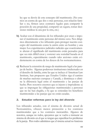 ley que se desvíe de este concepto del matrimonio. (No esta-
     mos en contra de que dos o más personas, con relación fami-
     liar o no, firmen unos contratos legales para compartir la
     posesión de una propiedad, compartir un seguro, tomar deci-
     siones médicas la una por la otra, etc.)

b) Acabar con el dinamismo de los tribunales por crear e impo-
   ner el matrimonio entre personas del mismo sexo. Nos dirigi-
   mos directamente a los tribunales para proteger nuestro con-
   cepto del matrimonio como la unión entre un hombre y una
   mujer. Los experimentos judiciales radicales que coactivamen-
   te alteran el significado del matrimonio están pensados para
   que sea más difícil crear y sostener una sociedad basada en el
   matrimonio, especialmente cuando tales acciones están evi-
   dentemente en contra de los deseos de los norteamericanos.

c) Rechazar la extensión de rango de matrimonio legal a las pare-
   jas de hecho. Algunas poderosas instituciones intelectuales en
   el derecho de familia, entre las que se incluye el American Law
   Institute, han propuesto que Estados Unidos siga el camino
   de muchas naciones europeas y Canadá, y disminuya o elimi-
   ne la diferencia legal entre el matrimonio y las parejas de
   hecho. Pero nosotros creemos que es injusto e imprudente: a)
   que se impongan las obligaciones matrimoniales a personas
   que no las han elegido, o b) que se extiendan los beneficios
   matrimoniales a las parejas que no están casadas.

2.    Estudiar reformas para la ley del divorcio

Los tribunales actuales, con el sistema de divorcio actual de
Norteamérica, ofrecen menos protección a los contratos
matrimoniales que a los contratos mercantiles. Algunos de
nosotros, aunque no todos, apoyamos que se vuelva a instaurar un
sistema de divorcio en el que se tengan que especificar los problemas
de la pareja. Pero todos admitimos que el sistema actual no funciona

                                                                  49
 