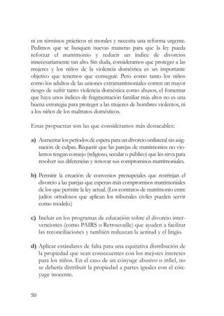 ni en términos prácticos ni morales y necesita una reforma urgente.
Pedimos que se busquen nuevas maneras para que la ley pueda
reforzar el matrimonio y reducir un índice de divorcios
innecesariamente tan alto. Sin duda, consideramos que proteger a las
mujeres y los niños de la violencia doméstica es un importante
objetivo que tenemos que conseguir. Pero como tanto los niños
como los adultos de las uniones extramatrimoniales corren un mayor
riesgo de sufrir tanto violencia doméstica como abusos, el fomentar
que haya unos índices de fragmentación familiar más altos no es una
buena estrategia para proteger a las mujeres de hombres violentos, ni
a los niños de los maltratos domésticos.

Estas propuestas son las que consideramos más destacables:

a) Aumentar los períodos de espera para un divorcio unilateral sin asig-
   nación de culpas. Requerir que las parejas de matrimonios no vio-
   lentos tengan consejo (religioso, secular o público) que les sirva para
   resolver sus diferencias y renovar sus compromisos matrimoniales.

b) Permitir la creación de convenios prenupciales que restrinjan el
   divorcio a las parejas que esperan más compromisos matrimoniales
   de los que permite la ley actual. (Los contratos de matrimonio entre
   judíos ortodoxos que aplican los tribunales civiles pueden servir
   como modelo.)

c) Incluir en los programas de educación sobre el divorcio inter-
   venciones (como PAIRS o Retrouvaille) que ayuden a facilitar
   las reconciliaciones y también reduzcan la acritud y el litigio.

d) Aplicar estándares de falta para una equitativa distribución de
   la propiedad que sean consecuentes con los mejores intereses
   para los niños. En el caso de un cónyuge abusivo o infiel, no
   se debería distribuir la propiedad a partes iguales con el cón-
   yuge inocente.


50
 