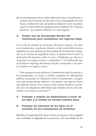 e) Crear programas piloto sobre educación para el matrimonio y
   realizar intervenciones de divorcio en las comunidades de más
   riesgo, empleando tanto programas religiosos como seculares;
   seguir la efectividad del programa para establecer las “mejores
   prácticas” que pueden utilizarse en otros lugares.

3.   Acabar con las desventajas fiscales del
     matrimonio para ciudadanos con ingresos bajos

Con el fin de abordar las crecientes divisiones raciales y de clase
en el matrimonio, el gobierno federal y el del estado deben actuar
rápidamente para eliminar las desventajas del matrimonio arraiga-
das en el sistema de seguridad social y la política fiscal (como la
deducción del impuesto sobre la renta y Medicaid) que afectan a
las parejas con ingresos bajos o moderados101. Es inadmisible que
el Gobierno imponga desventajas fiscales sustanciales a las pare-
jas casadas con ingresos bajos.

    Otra propuesta para reforzar el matrimonio para las parejas y
las comunidades en riesgo es incluir campañas de información
pública, programas de educación sobre el matrimonio y progra-
mas para proporcionar trabajos a las parejas con ingresos bajos
que quieran casarse. Si se ensayan estas nuevas iniciativas, permi-
tirá a los investigadores determinar qué medidas son las más ade-
cuadas a las tareas en cuestión102.

4.   Proteger y ampliar las disposiciones a favor de
     los hijos y la familia en nuestro sistema fiscal

5.   Proteger los intereses de los hijos, en el
     contexto de los tratamientos de fertilidad

Referirse a la reproducción como si fuera un negocio como cualquier
otro contradice la dignidad de las personas y las necesidades de los


                                                                 51
 