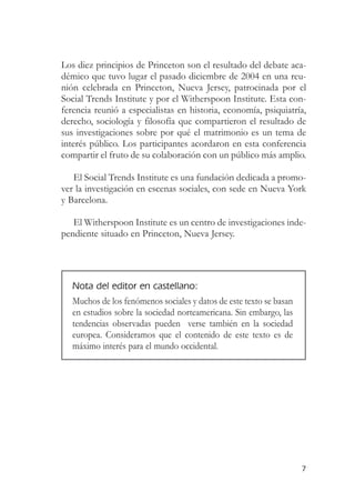 Los diez principios de Princeton son el resultado del debate aca-
démico que tuvo lugar el pasado diciembre de 2004 en una reu-
nión celebrada en Princeton, Nueva Jersey, patrocinada por el
Social Trends Institute y por el Witherspoon Institute. Esta con-
ferencia reunió a especialistas en historia, economía, psiquiatría,
derecho, sociología y filosofía que compartieron el resultado de
sus investigaciones sobre por qué el matrimonio es un tema de
interés público. Los participantes acordaron en esta conferencia
compartir el fruto de su colaboración con un público más amplio.

   El Social Trends Institute es una fundación dedicada a promo-
ver la investigación en escenas sociales, con sede en Nueva York
y Barcelona.

   El Witherspoon Institute es un centro de investigaciones inde-
pendiente situado en Princeton, Nueva Jersey.




   Nota del editor en castellano:
   Muchos de los fenómenos sociales y datos de este texto se basan
   en estudios sobre la sociedad norteamericana. Sin embargo, las
   tendencias observadas pueden verse también en la sociedad
   europea. Consideramos que el contenido de este texto es de
   máximo interés para el mundo occidental.




                                                                     7
 