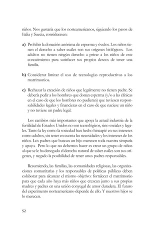 niños. Nos gustaría que los norteamericanos, siguiendo los pasos de
Italia y Suecia, considerasen:

a) Prohibir la donación anónima de esperma y óvulos. Los niños tie-
   nen el derecho a saber cuáles son sus orígenes biológicos. Los
   adultos no tienen ningún derecho a privar a los niños de este
   conocimiento para satisfacer sus propios deseos de tener una
   familia.

b) Considerar limitar el uso de tecnologías reproductivas a los
   matrimonios.

c) Rechazar la creación de niños que legalmente no tienen padre. Se
   debería pedir a los hombres que donan esperma (y/o a las clínicas
   en el caso de que los hombres no pudieran) que tuviesen respon-
   sabilidades legales y financieras en el caso de que naciese un niño
   y no tuviese un padre legal.

     Los cambios más importantes que apoya la actual industria de la
fertilidad de Estados Unidos no son tecnológicos, sino sociales y lega-
les. Tanto la ley como la sociedad han hecho hincapié en sus intereses
como adultos, sin tener en cuenta las necesidades y los intereses de los
niños. Los padres que buscan un hijo merecen toda nuestra simpatía
y apoyo. Pero lo que no debemos hacer es crear un grupo de niños
al que se le ha denegado el derecho natural de saber cuáles son sus orí-
genes, y negado la posibilidad de tener unos padres responsables.

    Resumiendo, las familias, las comunidades religiosas, las organiza-
ciones comunitarias y los responsables de políticas públicas deben
colaborar para alcanzar el mismo objetivo: fortalecer el matrimonio
para que cada año haya más niños que crezcan junto a sus propias
madres y padres en una unión conyugal de amor duradera. El futuro
del experimento norteamericano depende de ello. Y nuestros hijos se
lo merecen.


52
 