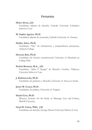 Firmantes
Helen Alvare, J.D.
  Catedrática adjunta de derecho, Catholic University Columbus
  School of Law

M. Sophia Aguirre, Ph.D.
   Catedrática adjunta de economía, Catholic University of America

Hadley Arkes, Ph.D.
  Catedrático “Ney” de instituciones y jurisprudencia americanas,
  Amherst College

Herman Belz, Ph.D.
  Catedrático de historia constitucional, University of Maryland en
  College Park

Patrick Brennan, M.A., J.D.
   Catedrático “John F. Scarpa” de Derecho Católico, Villanova
   University School of Law

J. Budziszewski, Ph.D.
    Catedrático de gobierno y filosofía, University of Texas en Austin

James W. Ceaser, Ph.D.
   Catedrático de política, University of Virginia

Daniel Cere, Ph.D.
  Director, Institute for the Study of Marriage, Law and Culture,
  McGill University

Lloyd R. Cohen, PhD., J.D.
   Catedrático de derecho, George Mason University School of Law



                                                                    53
 