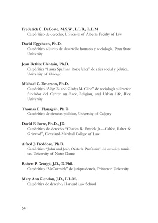 Frederick C. DeCoste, M.S.W., L.L.B., L.L.M
   Catedrático de derecho, University of Alberta Faculty of Law

David Eggebeen, Ph.D.
  Catedrático adjunto de desarrollo humano y sociología, Penn State
  University

Jean Bethke Elshtain, Ph.D.
   Catedrática “Laura Spelman Rockefeller” de ética social y política,
   University of Chicago

Michael O. Emerson, Ph.D.
  Catedrático “Allyn R. and Gladys M. Cline” de sociología y director
  fundador del Center on Race, Religion, and Urban Life, Rice
  University

Thomas E. Flanagan, Ph.D.
  Catedrático de ciencias políticas, University of Calgary

David F. Forte, Ph.D., JD.
  Catedrático de derecho “Charles R. Emrick Jr.—Calfee, Halter &
  Griswold”, Cleveland-Marshall College of Law

Alfred J. Freddoso, Ph.D.
   Catedrático “John and Jean Oesterle Professor” de estudios tomis-
   tas, University of Notre Dame

Robert P. George, J.D., D.Phil.
  Catedrático “McCormick” de jurisprudencia, Princeton University

Mary Ann Glendon, J.D., L.L.M.
  Catedrática de derecho, Harvard Law School




54
 