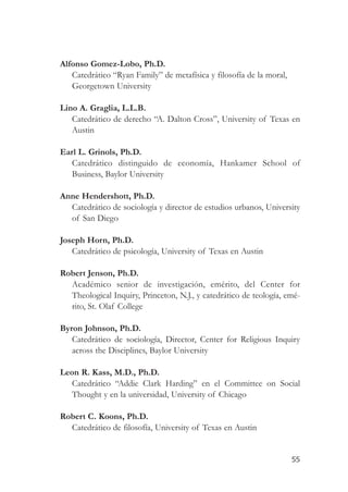 Alfonso Gomez-Lobo, Ph.D.
   Catedrático “Ryan Family” de metafísica y filosofía de la moral,
   Georgetown University

Lino A. Graglia, L.L.B.
   Catedrático de derecho “A. Dalton Cross”, University of Texas en
   Austin

Earl L. Grinols, Ph.D.
   Catedrático distinguido de economía, Hankamer School of
   Business, Baylor University

Anne Hendershott, Ph.D.
  Catedrático de sociología y director de estudios urbanos, University
  of San Diego

Joseph Horn, Ph.D.
   Catedrático de psicología, University of Texas en Austin

Robert Jenson, Ph.D.
  Académico senior de investigación, emérito, del Center for
  Theological Inquiry, Princeton, N.J., y catedrático de teología, emé-
  rito, St. Olaf College

Byron Johnson, Ph.D.
   Catedrático de sociología, Director, Center for Religious Inquiry
   across the Disciplines, Baylor University

Leon R. Kass, M.D., Ph.D.
   Catedrático “Addie Clark Harding” en el Committee on Social
   Thought y en la universidad, University of Chicago

Robert C. Koons, Ph.D.
  Catedrático de filosofía, University of Texas en Austin


                                                                      55
 