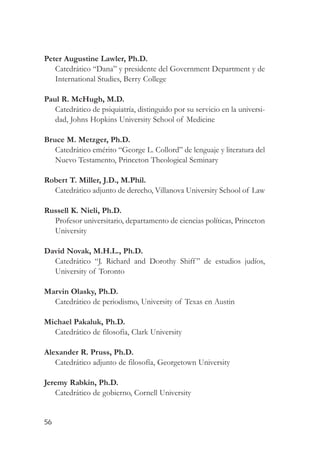 Peter Augustine Lawler, Ph.D.
   Catedrático “Dana” y presidente del Government Department y de
   International Studies, Berry College

Paul R. McHugh, M.D.
   Catedrático de psiquiatría, distinguido por su servicio en la universi-
   dad, Johns Hopkins University School of Medicine

Bruce M. Metzger, Ph.D.
   Catedrático emérito “George L. Collord” de lenguaje y literatura del
   Nuevo Testamento, Princeton Theological Seminary

Robert T. Miller, J.D., M.Phil.
  Catedrático adjunto de derecho, Villanova University School of Law

Russell K. Nieli, Ph.D.
  Profesor universitario, departamento de ciencias políticas, Princeton
  University

David Novak, M.H.L., Ph.D.
  Catedrático “J. Richard and Dorothy Shiff ” de estudios judíos,
  University of Toronto

Marvin Olasky, Ph.D.
  Catedrático de periodismo, University of Texas en Austin

Michael Pakaluk, Ph.D.
  Catedrático de filosofía, Clark University

Alexander R. Pruss, Ph.D.
   Catedrático adjunto de filosofía, Georgetown University

Jeremy Rabkin, Ph.D.
   Catedrático de gobierno, Cornell University


56
 