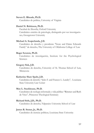 Steven E. Rhoads, Ph.D.
   Catedrático de política, University of Virginia

Daniel N. Robinson, Ph.D.
  Facultad de filosofía, Oxford University
  Catedrático emérito de psicología, distinguido por sus investigacio-
  nes, Georgetown University

Michael A. Scaperlanda, J.D.
  Catedrático de derecho y presidente "Gene and Elaine Edwards
  Family” de derecho, The University of Oklahoma College of Law

Roger Scruton, Ph.D.
  Catedrático de investigación, Institute for the Psychological
  Sciences

Gregory Sisk, J.D.
   Catedrático de derecho, University of St. Thomas School of Law,
   Minnesota

Katherine Shaw Spaht, J.D.
   Catedrática de derecho “Jules F. and Frances L. Landry”, Louisiana
   State University Law Center

Max L. Stackhouse, Ph.D.
  Catedrático de teología reformada y vida pública “Rimmer and Ruth
  de Vries”, Princeton Theological Seminary

Richard Stith, J.D., Ph.D.
   Catedrático de derecho, Valparaiso University School of Law

James R. Stoner, Jr., Ph.D.
   Catedrático de ciencias políticas, Louisiana State University



                                                                   57
 