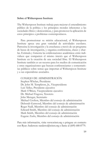 Sobre el Witherspoon Institute

The Witherspoon Institute trabaja para mejorar el entendimiento
público de la política y los principios morales inherentes a las
sociedades libres y democráticas, y para promover la aplicación de
estos principios a problemas contemporáneos.

    Para promocionar su misión educacional, el Witherspoon
Institute apoya una gran variedad de actividades escolares.
Patrocina la investigación y la enseñanza a través de un programa
de becas de investigación, y organiza conferencias, clases y char-
las. Estimula y fomenta las colaboraciones académicas entre indi-
viduos que comparten el mismo interés que el Witherspoon
Institute en la creación de una sociedad libre. El Witherspoon
Institute también es un recurso para los medios de comunicación
y otras organizaciones que buscan conferenciantes y comentaris-
tas públicos sobre temas que importan al Witherspoon Institute
y a sus especialistas asociados.

   CONSEJO DE ADMINISTRACIÓN
   Stephen Whelan, Presidente
   Dr. John M. Templeton, Jr., Vicepresidente
   Luis Tellez, Presidente ejecutivo
   Mark O’Brien, Vicepresidente ejecutivo
   Dr. Michael Fragoso, Tesorero
   John Metzger, Secretario
   Michael Crofton, Miembro del consejo de administración
   Deborah Garwood, Miembro del consejo de administración
   Roger Naill, Miembro del consejo de administración
   Edward Smith, Miembro del consejo de administración
   Mark Smith, Miembro del consejo de administración
   Eugene Zurlo, Miembro del consejo de administración

Para más información, visite www.winst.org o póngase en contacto
con Ryan Anderson: randerso@winst.org o llame al (609) 688-8779.

                                                               59
 
