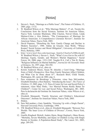 [Notas]
1.  Steven L. Nock, “Marriage as a Public Issue”, The Future of Children, 15,
    2005, págs. 13-32.
2. W. Bradford Wilcox et al., “Why Marriage Matters”, 2a ed., Twenty-Six
    Conclusions from the Social Sciences, Institute for American Values,
    Nueva York. Lorraine Blackman, Obie Clayton, Norval Glenn, Linda
    Malone-Colon y Alex Roberts, “The Consequences of Marriage for
    African Americans: A Comprehensive Literature Review”, Institute for
    American Values, Nueva York, 2005.
3. David Popenoe, “Disturbing the Nest: Family Change and Decline in
    Modern Societies”, 1988. Aldine de Gruyter. Alan Wolfe, “Whose
    Keeper? Social Science and Moral Obligation”, University of California
    Press, Berkeley, 1989.
4. http://www.law2.byu.edu/marriage_family/Charles%20Reid.pdf.
    W. Bradford Wilcox y Steven L. Nock, “What’s Love Got to Do with It?
    Ideology, Equity, Gender, and Women’s Marital Happiness.” Social
    Forces, 84, 2006, págs. 1321-1345. Vaughn R.A. Call y Tim B. Heato,
    "Religious Influence on Marital Stability", Journal for the Scientific Study
    of Religion, 36, 1997, págs. 382-392.
5. W. Bradford Wilcox et al., obra cit.
6. Kristin Anderson Moore, Susan M. Jekielek y Carol Emig, “Marriage
    from a Child’s Perspective: How Does Family Structure Affect Children,
    and What Can be Done about It?”, Research Brief, Child Trends,
    Washington, DC, junio de 2002, pág. 6.
7. Para resúmenes de Brookings y Princeton, véase Sara McLanahan,
    Elisabeth Donahue y Ron Haskins, “Introducing the Issue”, The Future of
    Children, 15, 2005, págs. 3-12. Para el Center for Law and Social Policy’s
    statement, véase Mary Parke, “Are Married Parents Really Better for
    Children?”, Center for Law and Social Policy; Washington, DC, 2003.
    Para la declaración del Institute for American Values, véase Wilcox et al.,
    obra cit.
8. Elizabeth Marquardt, “Family Structure and Children’s Educational
    Outcomes”, Institute for American Values, Nueva York, 2005.
9. Ibídem.
10. Sara McLanahan y Gary Sandefur, “Growing Up with a Single Parent”,
    Harvard University Press, Cambridge, 1994.
11. TW. Bradford Wilcox et al., obra cit. Elizabeth Marquardt, “Between Two
    Worlds: The Inner Lives of Children of Divorce”, Crown, Nueva York,
    2005.
12. Gunilla Ringback Weitoft, Anders Hjern, Bengt Haglund y Mans Rosen,
    “Mortality, Severe Morbidity, and Injury in Children Living with Single
    Parents in Sweden: A Population-Based Study”, The Lancet 361, 2003,
    págs. 289-295.


                                                                             61
 