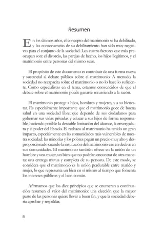 Resumen

E     n los últimos años, el concepto del matrimonio se ha debilitado,
      y las consecuencias de su debilitamiento han sido muy negati-
vas para el conjunto de la sociedad. Los cuatro factores que más pre-
ocupan son: el divorcio, las parejas de hecho, los hijos ilegítimos, y el
matrimonio entre personas del mismo sexo.

    El propósito de este documento es contribuir de una forma nueva
y sustancial al debate público sobre el matrimonio. A menudo, la
sociedad no recapacita sobre el matrimonio o no lo hace lo suficien-
te. Como especialistas en el tema, estamos convencidos de que el
debate sobre el matrimonio puede ganarse recurriendo a la razón.

    El matrimonio protege a hijos, hombres y mujeres, y a su bienes-
tar. Es especialmente importante que el matrimonio goce de buena
salud en una sociedad libre, que depende de sus ciudadanos para
gobernar sus vidas privadas y educar a sus hijos de forma responsa-
ble, haciendo posible la deseable limitación del alcance, la envergadu-
ra y el poder del Estado. El rechazo al matrimonio ha tenido un gran
impacto, especialmente en las comunidades más vulnerables de nues-
tra sociedad: las minorías y los pobres pagan un precio muy alto y des-
proporcionado cuando la institución del matrimonio cae en declive en
sus comunidades. El matrimonio también ofrece en la unión de un
hombre y una mujer, un bien que no podrían encontrar de otra mane-
ra: una entrega mutua y completa de su persona. De este modo, se
considera que el matrimonio es la unión perdurable entre marido y
mujer, lo que representa un bien en sí mismo al tiempo que fomenta
los intereses públicos y el bien común.

    Afirmamos que los diez principios que se enumeran a continua-
ción resumen el valor del matrimonio: una elección que la mayor
parte de las personas quiere llevar a buen fin, y que la sociedad debe-
ría aprobar y respaldar.


8
 