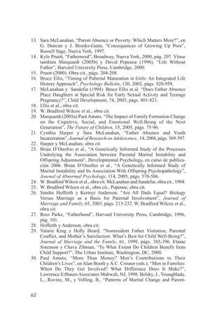 13. Sara McLanahan, “Parent Absence or Poverty: Which Matters More?”, en
    G. Duncan y J. Brooks-Gunn, “Consequences of Growing Up Poor”,
    Russell Sage, Nueva York, 1997.
14. Kyle Pruett, “Fatherneed”, Broadway, Nueva York, 2000, pág. 207. Véase
    también Marquardt (2005b) y David Popenoe (1996), “Life Without
    Father”, Harvard University Press, Cambridge, 2000.
15. Pruett (2000). Obra cit., págs. 204-208.
16. Bruce Ellis, “Timing of Pubertal Maturation in Girls: An Integrated Life
    History Approach”, Psychology Bulletin, 130, 2002, págs. 920-958.
17. McLanahan y Sandefur (1994). Bruce Ellis et al. “Does Father Absence
    Place Daughters at Special Risk for Early Sexual Activity and Teenage
    Pregnancy?”, Child Development, 74, 2003, págs. 801-821.
18. Ellis et al., obra cit.
19. W. Bradford Wilcox et al., obra cit.
20. Marquardt (2005a) Paul Amato, “The Impact of Family Formation Change
    on the Cognitive, Social, and Emotional Well-Being of the Next
    Generation”, The Future of Children, 15, 2005, págs. 75-96.
21. Cynthia Harper y Sara McLanahan, “Father Absence and Youth
    Incarceration”, Journal of Research on Adolescence, 14, 2004, págs. 369-397.
22. Harper y McLanahan, obra cit.
23. Brian D’Onofrio et al., “A Genetically Informed Study of the Processes
    Underlying the Association between Parental Marital Instability and
    Offspring Adjustment”, Developmental Psychology, en curso de publica-
    ción 2006. Brian D’Onofrio et al., “A Genetically Informed Study of
    Marital Instability and Its Association With Offspring Psychopathology”,
    Journal of Abnormal Psychology, 114, 2005, págs. 570-586.
24. W. Bradford Wilcox et al., obra cit. McLanahan and Sandefur, obra cit., 1994.
25. W. Bradford Wilcox et al., obra cit., Popenoe, obra cit.
26. Sandra Hofferth y Kermyt Anderson, “Are All Dads Equal? Biology
    Versus Marriage as a Basis for Paternal Involvement”, Journal of
    Marriage and Family, 65, 2003, págs. 213-232. W. Bradford Wilcox et al.,
    obra cit.
27. Ross Parke, “Fatherhood”, Harvard University Press, Cambridge, 1996,
    pág. 101.
28. Hofferth y Anderson, obra cit.
29. Valarie King y Holly Heard, “Nonresident Father Visitation, Parental
    Conflict, and Mother’s Satisfaction: What’s Best for Child Well-Being?”,
    Journal of Marriage and the Family, 61, 1999, págs. 385-396. Elaine
    Sorenson y Chava Zibman, “To What Extent Do Children Benefit from
    Child Support?”, The Urban Institute, Washington, DC, 2000.
30. Paul Amato, “More Than Money? Men’s Contributions to Their
    Children’s Lives”, en Alan Booth y A.C. Crouter (eds.), “Men in Families:
    When Do They Get Involved? What Difference Does It Make?”,
    Lawrence Erlbaum Associates Mahwah, NJ, 1998. Belsky, J., Youngblade,
    L., Rovine, M., y Volling, B., “Patterns of Marital Change and Parent-


62
 
