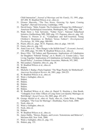 Child Interaction”, Journal of Marriage and the Family, 53, 1991, págs.
      487-498. W. Bradford Wilcox et al., obra cit.
31.   Eleanor Maccoby, “The Two Sexes: Growing Up Apart, Coming
      Together”, Harvard University, Cambridge, 1998.
32.   David Geary, “Male, Female: The Evolution of Human Sex Differences”,
      American Psychological Association, Washington, DC, 1998, págs. 104.
33.   Wade Horn y Tom Sylvester, “Father Facts”, National Fatherhood
      Initiative, Gaithersburg, MD, 2002, pág. 153. Popenoe, obra cit., pág. 145.
      Thomas G. Powers et al., “Compliance and Self-Assertion: Young
      Children’s Responses to Mothers Versus Fathers”, Developmental
      Psychology, 30, 1994, págs. 980-989.
34.   Pruett, obra cit., págs. 30-31. Popenoe, obra cit, págs. 144-145.
35.   Geary, obra cit., pág. 142.
36.   Anne Case et al., “How Hungry is the Selfish Gene?”, Economic Journal,
      110, 2000, págs. 781-804. W. Bradford Wilcox et al., obra cit.
37.   Bruce Ellis, “Of Fathers and Pheromones: Implications of Cohabitation
      for Daughters’ Pubertal Timing”, en A. Booth y A. Crouter (eds.), “Just
      Living Together: Implications of Cohabitation on Families, Children, and
      Social Policy”, Lawrence Erlbaum Associates, Mahwah, NY, 2002.
38.   McLanahan y Sandefur, obra cit., pág. 38.
39.   W. Bradford Wilcox et al., obra cit.
40.   Ibídem.
41.   Michelle J. Budig y Paula England, “The Wage Penalty for Motherhood”,
      American Sociological Review, 66, 2001, págs. 204-225.
42.   W. Bradford Wilcox et al., obra cit.
43.   Waite y Gallagher, obra cit.
44.   Ibídem.
45.   Ibídem.
46.   Ibídem.
47.   Ibídem.
48.   Ibídem.
49.   W. Bradford Wilcox et al., obra cit. Daniel N. Hawkins y Alan Booth,
      “Unhappily Ever After: Effects of Long-Term Low-Quality Marriages on
      Well-Being”, Social Forces, 84, 2005, págs. 451-472.
50.   George Akerlof et al., obra cit. Nock, obra cit., Linda Waite y Maggie
      Gallagher, “The Case for Marriage”, Doubleday, Nueva York, 2000.
51.   Nock, obra cit.
52.   Waite y Gallagher, obra cit.
53.   Nock, obra cit.
54.   Ibídem.
55.   W. Bradford Wilcox et al., obra cit.
56.   James Dabbs, “Heroes, Rogues, and Lovers: Testosterone and Behavior”,
      McGraw-Hill, New York, 2000.
57.   Waite y Gallagher, obra cit., pág. 152.
58.   Ibídem, pág. 155.


                                                                              63
 