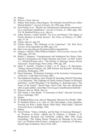 59. Ibídem.
60. Wilcox y Nock, obra cit.
61. Ibídem. Paul Amato y Stacy Rogers, "Do Attitudes Toward Divorce Affect
    Marital Quality?", Journal of Family, 20, 1999, págs. 69-86.
62. Scott Stanley et al., “Maybe I do: Interpersonal commitment and premari-
    tal or nonmarital cohabitation”, Journal of Family, 25, 2004, págs. 496-
    519. W. Bradford Wilcox et al., obra cit.
63. Adam Thomas y Isabel Sawhill, “For Love and Money? The Impact of
    Family Structure on Family Income”, The Future of Children, 15, 2005,
    págs. 57-74.
64. Amato, obra cit., pág. 89.
65. Charles Murray, “The Hallmark of the Underclass”, The Wall Street
    Journal, 29 de septiembre de 2005, pág. A18.
66. http://www.ojp.usdoj.gov/bjs/glance/tables/exptyptab.htm
67. George A. Akerlof, "Men Without Children", The Economic Journal, 108,
    1998, págs. 287-309.
68. Robert J. Sampson, “Unemployment and Imbalanced Sex Ratios: Race
    Specific Consequences for Family Structure and Crime”, en M.B. Tucker
    y C. Mitchell-Kernan (eds.), “The Decline in Marriage among African
    Americans”, Russell Sage, Nueva York, 1999, pág. 249.
69. Isabel V. Sawhill, “Families at Risk”, en H. Aaron y R. Reischauer,
    “Setting National Priopities: the 2000 Election and Beyond”, Brookings
    Institution, Washington, 1999.
70. David Schramm, “Preliminary Estimates of the Economic Consequences
    of Divorce”, Utah State University, 2003.
71. Para tendencias familiares, véase Timothy M. Smeeding, Daniel P. Moynihan
    y Lee Rainwater, “The Challenge of Family System Changes for Research
    and Policy”, en D.P. Moynihan, T. M. Smeding y L. Rainwater (eds.), “The
    Future of the Family”. Russell Sage, Nueva York. Para más información
    sobre el gasto público, véase http://www.cia.gov/cia/publications/factbook/.
72. Popenoe, obra cit. Wolfe, obra cit.
73. Paul Amato y Alan Booth, “A Generation at Risk”, Harvard University
    Press, Cambridge, 1997.
74. Ibídem.
75. W. Bradford Wilcox et al., obra cit. Marquardt, “Between Two Worlds”, 2005.
76. W. Bradford Wilcox et al., obra cit. Sara McLanahan y Gary Qandefur,
    Erowing Up With a Single Parent: What Hurts, What Helps”, Harvard
    University Press, Cambridge, 1994.
77. Ibídem.
78. Norval Glenn, “Values, Attitudes, and the State of American Marriages”,
    en “Promises to Keep”, editado por D. Popenoe, J. Elshtain, y D.
    Blankenhorn, Rowman and Littlefield, Lanham, MD, 1966. Frank
    Furstenberg, “The Fading Dream: Prospects for Marriage in the Inner
    City”, en “Problem of the Century”, editado por E. Anderson y D. Massey,
    Russell Sage Foundation, Nueva York, 2001.


64
 