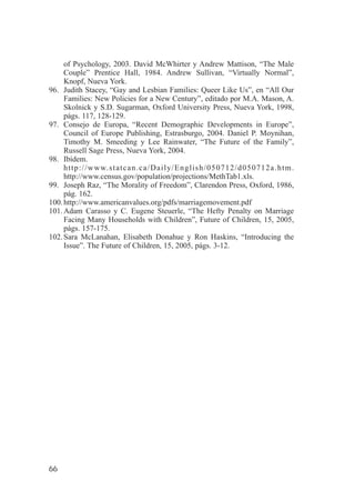 of Psychology, 2003. David McWhirter y Andrew Mattison, “The Male
     Couple” Prentice Hall, 1984. Andrew Sullivan, “Virtually Normal”,
     Knopf, Nueva York.
96. Judith Stacey, “Gay and Lesbian Families: Queer Like Us”, en “All Our
     Families: New Policies for a New Century”, editado por M.A. Mason, A.
     Skolnick y S.D. Sugarman, Oxford University Press, Nueva York, 1998,
     págs. 117, 128-129.
97. Consejo de Europa, “Recent Demographic Developments in Europe”,
     Council of Europe Publishing, Estrasburgo, 2004. Daniel P. Moynihan,
     Timothy M. Smeeding y Lee Rainwater, “The Future of the Family”,
     Russell Sage Press, Nueva York, 2004.
98. Ibídem.
     h t t p : / / w w w. s t a t c a n . c a / D a i l y / E n g l i s h / 0 5 0 7 1 2 / d 0 5 0 7 1 2 a . h t m .
     http://www.census.gov/population/projections/MethTab1.xls.
99. Joseph Raz, “The Morality of Freedom”, Clarendon Press, Oxford, 1986,
     pág. 162.
100. http://www.americanvalues.org/pdfs/marriagemovement.pdf
101. Adam Carasso y C. Eugene Steuerle, “The Hefty Penalty on Marriage
     Facing Many Households with Children”, Future of Children, 15, 2005,
     págs. 157-175.
102. Sara McLanahan, Elisabeth Donahue y Ron Haskins, “Introducing the
     Issue”. The Future of Children, 15, 2005, págs. 3-12.




66
 
