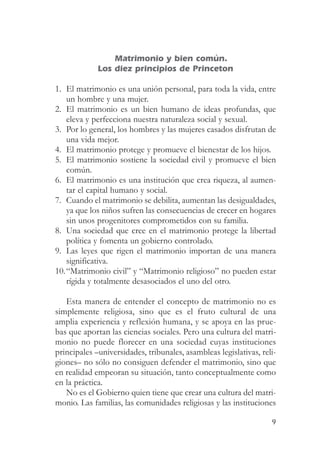 Matrimonio y bien común.
             Los diez principios de Princeton

1. El matrimonio es una unión personal, para toda la vida, entre
   un hombre y una mujer.
2. El matrimonio es un bien humano de ideas profundas, que
   eleva y perfecciona nuestra naturaleza social y sexual.
3. Por lo general, los hombres y las mujeres casados disfrutan de
   una vida mejor.
4. El matrimonio protege y promueve el bienestar de los hijos.
5. El matrimonio sostiene la sociedad civil y promueve el bien
   común.
6. El matrimonio es una institución que crea riqueza, al aumen-
   tar el capital humano y social.
7. Cuando el matrimonio se debilita, aumentan las desigualdades,
   ya que los niños sufren las consecuencias de crecer en hogares
   sin unos progenitores comprometidos con su familia.
8. Una sociedad que cree en el matrimonio protege la libertad
   política y fomenta un gobierno controlado.
9. Las leyes que rigen el matrimonio importan de una manera
   significativa.
10.“Matrimonio civil” y “Matrimonio religioso” no pueden estar
   rígida y totalmente desasociados el uno del otro.

   Esta manera de entender el concepto de matrimonio no es
simplemente religiosa, sino que es el fruto cultural de una
amplia experiencia y reflexión humana, y se apoya en las prue-
bas que aportan las ciencias sociales. Pero una cultura del matri-
monio no puede florecer en una sociedad cuyas instituciones
principales –universidades, tribunales, asambleas legislativas, reli-
giones– no sólo no consiguen defender el matrimonio, sino que
en realidad empeoran su situación, tanto conceptualmente como
en la práctica.
   No es el Gobierno quien tiene que crear una cultura del matri-
monio. Las familias, las comunidades religiosas y las instituciones

                                                                   9
 