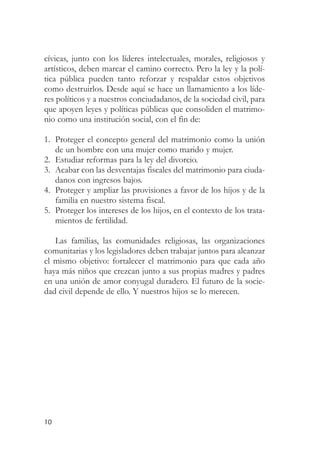 cívicas, junto con los líderes intelectuales, morales, religiosos y
artísticos, deben marcar el camino correcto. Pero la ley y la polí-
tica pública pueden tanto reforzar y respaldar estos objetivos
como destruirlos. Desde aquí se hace un llamamiento a los líde-
res políticos y a nuestros conciudadanos, de la sociedad civil, para
que apoyen leyes y políticas públicas que consoliden el matrimo-
nio como una institución social, con el fin de:

1. Proteger el concepto general del matrimonio como la unión
   de un hombre con una mujer como marido y mujer.
2. Estudiar reformas para la ley del divorcio.
3. Acabar con las desventajas fiscales del matrimonio para ciuda-
   danos con ingresos bajos.
4. Proteger y ampliar las provisiones a favor de los hijos y de la
   familia en nuestro sistema fiscal.
5. Proteger los intereses de los hijos, en el contexto de los trata-
   mientos de fertilidad.

   Las familias, las comunidades religiosas, las organizaciones
comunitarias y los legisladores deben trabajar juntos para alcanzar
el mismo objetivo: fortalecer el matrimonio para que cada año
haya más niños que crezcan junto a sus propias madres y padres
en una unión de amor conyugal duradero. El futuro de la socie-
dad civil depende de ello. Y nuestros hijos se lo merecen.




10
 