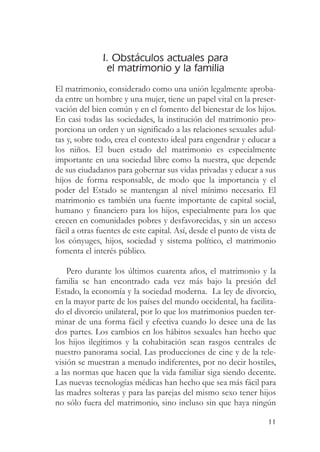 I. Obstáculos actuales para
                el matrimonio y la familia
El matrimonio, considerado como una unión legalmente aproba-
da entre un hombre y una mujer, tiene un papel vital en la preser-
vación del bien común y en el fomento del bienestar de los hijos.
En casi todas las sociedades, la institución del matrimonio pro-
porciona un orden y un significado a las relaciones sexuales adul-
tas y, sobre todo, crea el contexto ideal para engendrar y educar a
los niños. El buen estado del matrimonio es especialmente
importante en una sociedad libre como la nuestra, que depende
de sus ciudadanos para gobernar sus vidas privadas y educar a sus
hijos de forma responsable, de modo que la importancia y el
poder del Estado se mantengan al nivel mínimo necesario. El
matrimonio es también una fuente importante de capital social,
humano y financiero para los hijos, especialmente para los que
crecen en comunidades pobres y desfavorecidas, y sin un acceso
fácil a otras fuentes de este capital. Así, desde el punto de vista de
los cónyuges, hijos, sociedad y sistema político, el matrimonio
fomenta el interés público.

    Pero durante los últimos cuarenta años, el matrimonio y la
familia se han encontrado cada vez más bajo la presión del
Estado, la economía y la sociedad moderna. La ley de divorcio,
en la mayor parte de los países del mundo occidental, ha facilita-
do el divorcio unilateral, por lo que los matrimonios pueden ter-
minar de una forma fácil y efectiva cuando lo desee una de las
dos partes. Los cambios en los hábitos sexuales han hecho que
los hijos ilegítimos y la cohabitación sean rasgos centrales de
nuestro panorama social. Las producciones de cine y de la tele-
visión se muestran a menudo indiferentes, por no decir hostiles,
a las normas que hacen que la vida familiar siga siendo decente.
Las nuevas tecnologías médicas han hecho que sea más fácil para
las madres solteras y para las parejas del mismo sexo tener hijos
no sólo fuera del matrimonio, sino incluso sin que haya ningún

                                                                   11
 