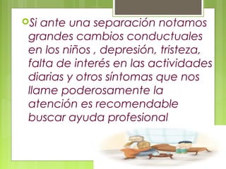Si ante una separación notamos
grandes cambios conductuales
en los niños , depresión, tristeza,
falta de interés en las actividades
diarias y otros síntomas que nos
llame poderosamente la
atención es recomendable
buscar ayuda profesional
 