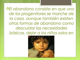 El abandono consiste en que uno
de los progenitores se marche de
la casa, aunque también existen
otras formas de abandono como
descuidar las necesidades
básicas, dejar a los niños solos en
casa.
 