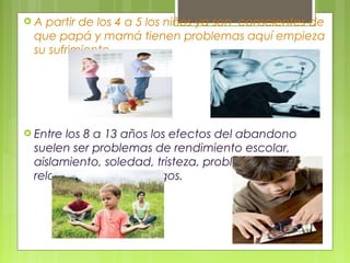  A partir de los 4 a 5 los niños ya son conscientes de
que papá y mamá tienen problemas aquí empieza
su sufrimiento.
 Entre los 8 a 13 años los efectos del abandono
suelen ser problemas de rendimiento escolar,
aislamiento, soledad, tristeza, problemas en las
relaciones con los amigos.
 