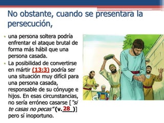 No obstante, cuando se presentara la
persecución,
• una persona soltera podría
enfrentar el ataque brutal de
forma más hábil que una
persona casada.
• La posibilidad de convertirse
en mártir (13:3) podría ser
una situación muy difícil para
una persona casada,
responsable de su cónyuge e
hijos. En esas circunstancias,
no sería erróneo casarse [“si
te casas no pecas” (v.___)]
pero sí inoportuno.
28
 
