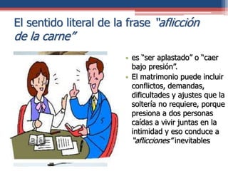 El sentido literal de la frase “aflicción
de la carne”
• es “ser aplastado” o “caer
bajo presión”.
• El matrimonio puede incluir
conflictos, demandas,
dificultades y ajustes que la
soltería no requiere, porque
presiona a dos personas
caídas a vivir juntas en la
intimidad y eso conduce a
“aflicciones” inevitables
 