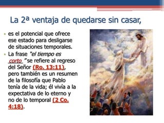 La 2ª ventaja de quedarse sin casar,
• es el potencial que ofrece
ese estado para desligarse
de situaciones temporales.
• La frase “el tiempo es
_____” se refiere al regreso
del Señor (Ro. 13:11),
pero también es un resumen
de la filosofía que Pablo
tenía de la vida; él vivía a la
expectativa de lo eterno y
no de lo temporal (2 Co.
4:18).
corto
 