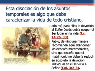 Esta disociación de los asuntos
temporales es algo que debe
caracterizar la vida de todo cristiano,
• aún así, para ellos la devoción
al Señor Jesús debía ocupar el
1er lugar en la vida (Lc.
14:26, 33).
• Pablo, de ninguna manera
recomienda aquí abandonar
los deberes matrimoniales,
sino que enseña que el
matrimonio no debería reducir
en absoluto la devoción
individual en el servicio al
Señor (Col. 3:2-3).
 