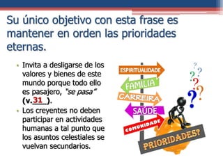 Su único objetivo con esta frase es
mantener en orden las prioridades
eternas.
• Invita a desligarse de los
valores y bienes de este
mundo porque todo ello
es pasajero, “se pasa”
(v.___).
• Los creyentes no deben
participar en actividades
humanas a tal punto que
los asuntos celestiales se
vuelvan secundarios.
31
 