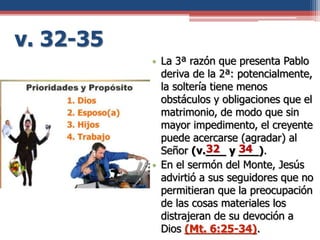 v. 32-35
• La 3ª razón que presenta Pablo
deriva de la 2ª: potencialmente,
la soltería tiene menos
obstáculos y obligaciones que el
matrimonio, de modo que sin
mayor impedimento, el creyente
puede acercarse (agradar) al
Señor (v.___ y ___).
• En el sermón del Monte, Jesús
advirtió a sus seguidores que no
permitieran que la preocupación
de las cosas materiales los
distrajeran de su devoción a
Dios (Mt. 6:25-34).
32 34
 