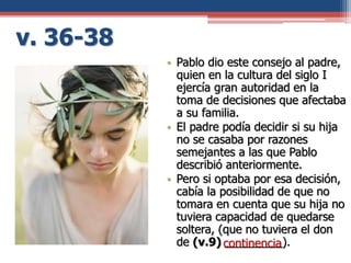 v. 36-38
• Pablo dio este consejo al padre,
quien en la cultura del siglo I
ejercía gran autoridad en la
toma de decisiones que afectaba
a su familia.
• El padre podía decidir si su hija
no se casaba por razones
semejantes a las que Pablo
describió anteriormente.
• Pero si optaba por esa decisión,
cabía la posibilidad de que no
tomara en cuenta que su hija no
tuviera capacidad de quedarse
soltera, (que no tuviera el don
de (v.9) _________).continencia
 