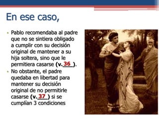 En ese caso,
• Pablo recomendaba al padre
que no se sintiera obligado
a cumplir con su decisión
original de mantener a su
hija soltera, sino que le
permitiera casarse (v.___).
• No obstante, el padre
quedaba en libertad para
mantener su decisión
original de no permitirle
casarse (v.___) si se
cumplían 3 condiciones
36
37
 