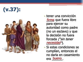 (v.37):
• tener una convicción
____, que fuera libre
para ejercer su
autoridad como padre
(no un esclavo) y que
la decisión no fuera
forzada (“sin tener
________”).
• Si estas condiciones se
cumplían, entonces el
no darla en casamiento
era ______.
necesidad
firme
bueno
 