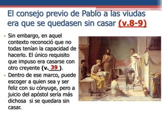 El consejo previo de Pablo a las viudas
era que se quedasen sin casar (v.8-9)
• Sin embargo, en aquel
contexto reconoció que no
todas tenían la capacidad de
hacerlo. El único requisito
que impuso era casarse con
otro creyente (v.___).
• Dentro de ese marco, puede
escoger a quien sea y ser
feliz con su cónyuge, pero a
juicio del apóstol sería más
dichosa si se quedara sin
casar.
39
 