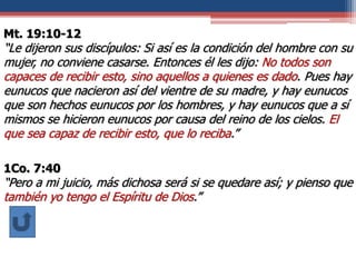Mt. 19:10-12
“Le dijeron sus discípulos: Si así es la condición del hombre con su
mujer, no conviene casarse. Entonces él les dijo: No todos son
capaces de recibir esto, sino aquellos a quienes es dado. Pues hay
eunucos que nacieron así del vientre de su madre, y hay eunucos
que son hechos eunucos por los hombres, y hay eunucos que a sí
mismos se hicieron eunucos por causa del reino de los cielos. El
que sea capaz de recibir esto, que lo reciba.”
1Co. 7:40
“Pero a mi juicio, más dichosa será si se quedare así; y pienso que
también yo tengo el Espíritu de Dios.”
 