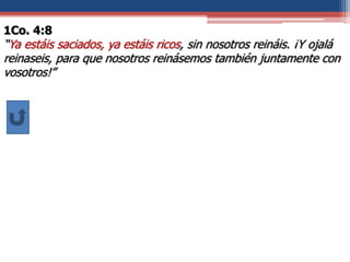 1Co. 4:8
“Ya estáis saciados, ya estáis ricos, sin nosotros reináis. ¡Y ojalá
reinaseis, para que nosotros reinásemos también juntamente con
vosotros!”
 