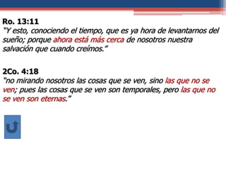 Ro. 13:11
“Y esto, conociendo el tiempo, que es ya hora de levantarnos del
sueño; porque ahora está más cerca de nosotros nuestra
salvación que cuando creímos.”
2Co. 4:18
“no mirando nosotros las cosas que se ven, sino las que no se
ven; pues las cosas que se ven son temporales, pero las que no
se ven son eternas.”
 