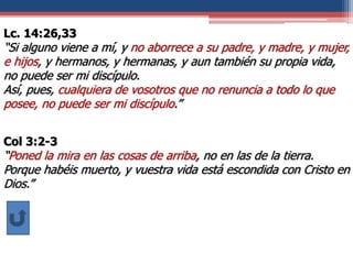 Lc. 14:26,33
“Si alguno viene a mí, y no aborrece a su padre, y madre, y mujer,
e hijos, y hermanos, y hermanas, y aun también su propia vida,
no puede ser mi discípulo.
Así, pues, cualquiera de vosotros que no renuncia a todo lo que
posee, no puede ser mi discípulo.”
Col 3:2-3
“Poned la mira en las cosas de arriba, no en las de la tierra.
Porque habéis muerto, y vuestra vida está escondida con Cristo en
Dios.”
 