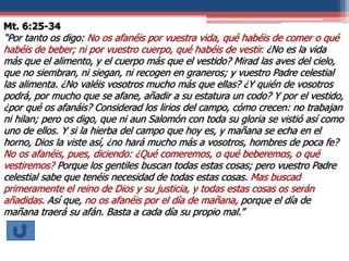 Mt. 6:25-34
“Por tanto os digo: No os afanéis por vuestra vida, qué habéis de comer o qué
habéis de beber; ni por vuestro cuerpo, qué habéis de vestir. ¿No es la vida
más que el alimento, y el cuerpo más que el vestido? Mirad las aves del cielo,
que no siembran, ni siegan, ni recogen en graneros; y vuestro Padre celestial
las alimenta. ¿No valéis vosotros mucho más que ellas? ¿Y quién de vosotros
podrá, por mucho que se afane, añadir a su estatura un codo? Y por el vestido,
¿por qué os afanáis? Considerad los lirios del campo, cómo crecen: no trabajan
ni hilan; pero os digo, que ni aun Salomón con toda su gloria se vistió así como
uno de ellos. Y si la hierba del campo que hoy es, y mañana se echa en el
horno, Dios la viste así, ¿no hará mucho más a vosotros, hombres de poca fe?
No os afanéis, pues, diciendo: ¿Qué comeremos, o qué beberemos, o qué
vestiremos? Porque los gentiles buscan todas estas cosas; pero vuestro Padre
celestial sabe que tenéis necesidad de todas estas cosas. Mas buscad
primeramente el reino de Dios y su justicia, y todas estas cosas os serán
añadidas. Así que, no os afanéis por el día de mañana, porque el día de
mañana traerá su afán. Basta a cada día su propio mal.”
 