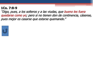 1Co. 7:8-9
“Digo, pues, a los solteros y a las viudas, que bueno les fuera
quedarse como yo; pero si no tienen don de continencia, cásense,
pues mejor es casarse que estarse quemando.”
 