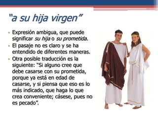 “a su hija virgen”
• Expresión ambigua, que puede
significar su hija o su prometida.
• El pasaje no es claro y se ha
entendido de diferentes maneras.
• Otra posible traducción es la
siguiente: “Si alguno cree que
debe casarse con su prometida,
porque ya está en edad de
casarse, y si piensa que eso es lo
más indicado, que haga lo que
crea conveniente; cásese, pues no
es pecado”.
 