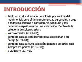 INTRODUCCIÓN
• Pablo no exalta el estado de soltería por encima del
matrimonial, pero sí tiene preferencias personales y urge
a todos los solteros a considerar la sabiduría y los
beneficios espirituales de una vida célibe. Dentro de la
categoría de solteros están:
• los divorciados (v. 27-28);
• gente no casada con libertad para seleccionar a su
pareja (v. 39-40);
• gente no casada cuya selección depende de otros, casi
siempre los padres (v. 36-38);
• y viudos (v. 39, 40).
 
