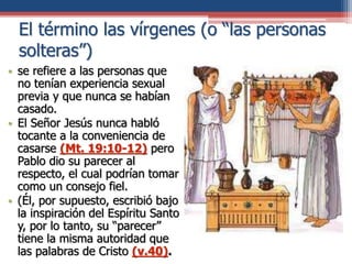 El término las vírgenes (o “las personas
solteras”)
• se refiere a las personas que
no tenían experiencia sexual
previa y que nunca se habían
casado.
• El Señor Jesús nunca habló
tocante a la conveniencia de
casarse (Mt. 19:10-12) pero
Pablo dio su parecer al
respecto, el cual podrían tomar
como un consejo fiel.
• (Él, por supuesto, escribió bajo
la inspiración del Espíritu Santo
y, por lo tanto, su “parecer”
tiene la misma autoridad que
las palabras de Cristo (v.40).
 