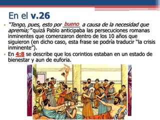 En el v.26
• “Tengo, pues, esto por ______ a causa de la necesidad que
apremia;” quizá Pablo anticipaba las persecuciones romanas
inminentes que comenzaron dentro de los 10 años que
siguieron (en dicho caso, esta frase se podría traducir “la crisis
inminente”).
• En 4:8 se describe que los corintios estaban en un estado de
bienestar y aun de euforia.
bueno
 