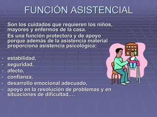FUNCIÓN ASISTENCIAL
Son los cuidados que requieren los niños,
mayores y enfermos de la casa.
Es una función protectora y de apoyo
porque además de la asistencia material
proporciona asistencia psicológica:
- estabilidad,
- seguridad,
- afecto,
- confianza,
- desarrollo emocional adecuado,
- apoyo en la resolución de problemas y en
situaciones de dificultad,…
 