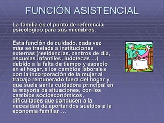 FUNCIÓN ASISTENCIAL
La familia es el punto de referencia
psicológico para sus miembros.
Esta función de cuidado, cada vez
más se traslada a instituciones
externas (residencias, centros de día,
escuelas infantiles, ludotecas …)
debido a la falta de tiempo y espacio
en el hogar, a los cambios laborales
con la incorporación de la mujer al
trabajo remunerado fuera del hogar y
que suele ser la cuidadora principal en
la mayoría de situaciones, con los
cambios socioeconómicos,
dificultades que conducen a la
necesidad de aportar dos sueldos a la
economía familiar …
 