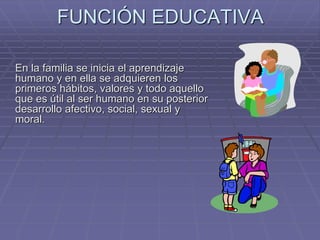 FUNCIÓN EDUCATIVA
En la familia se inicia el aprendizaje
humano y en ella se adquieren los
primeros hábitos, valores y todo aquello
que es útil al ser humano en su posterior
desarrollo afectivo, social, sexual y
moral.
 