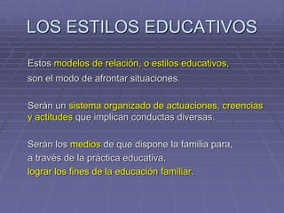 LOS ESTILOS EDUCATIVOS
Estos modelos de relación, o estilos educativos,
son el modo de afrontar situaciones.
Serán un sistema organizado de actuaciones, creencias
y actitudes que implican conductas diversas.
Serán los medios de que dispone la familia para,
a través de la práctica educativa,
lograr los fines de la educación familiar.
 