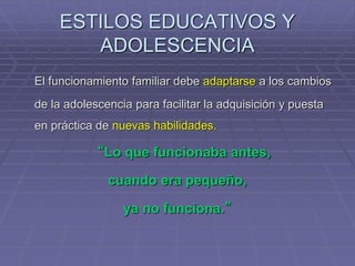 ESTILOS EDUCATIVOS Y
ADOLESCENCIA
El funcionamiento familiar debe adaptarse a los cambios
de la adolescencia para facilitar la adquisición y puesta
en práctica de nuevas habilidades.
“Lo que funcionaba antes,
cuando era pequeño,
ya no funciona.”
 