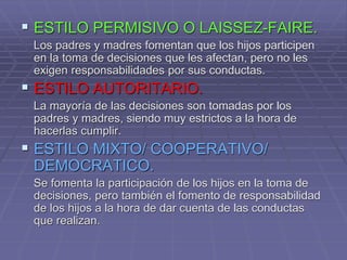  ESTILO PERMISIVO O LAISSEZ-FAIRE.
Los padres y madres fomentan que los hijos participen
en la toma de decisiones que les afectan, pero no les
exigen responsabilidades por sus conductas.
 ESTILO AUTORITARIO.
La mayoría de las decisiones son tomadas por los
padres y madres, siendo muy estrictos a la hora de
hacerlas cumplir.
 ESTILO MIXTO/ COOPERATIVO/
DEMOCRATICO.
Se fomenta la participación de los hijos en la toma de
decisiones, pero también el fomento de responsabilidad
de los hijos a la hora de dar cuenta de las conductas
que realizan.
 