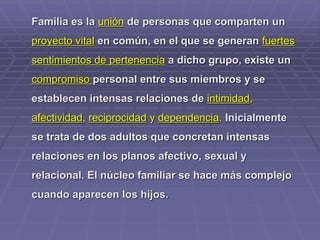 Familia es la unión de personas que comparten un
proyecto vital en común, en el que se generan fuertes
sentimientos de pertenencia a dicho grupo, existe un
compromiso personal entre sus miembros y se
establecen intensas relaciones de intimidad,
afectividad, reciprocidad y dependencia. Inicialmente
se trata de dos adultos que concretan intensas
relaciones en los planos afectivo, sexual y
relacional. El núcleo familiar se hace más complejo
cuando aparecen los hijos.
 